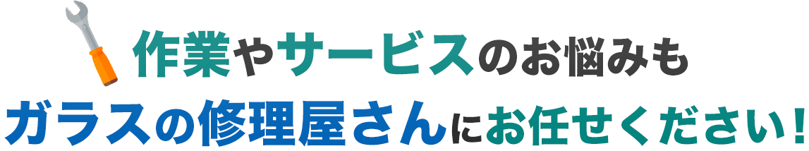 作業やサービスのお悩みも、ガラスの修理屋さんにお任せください！