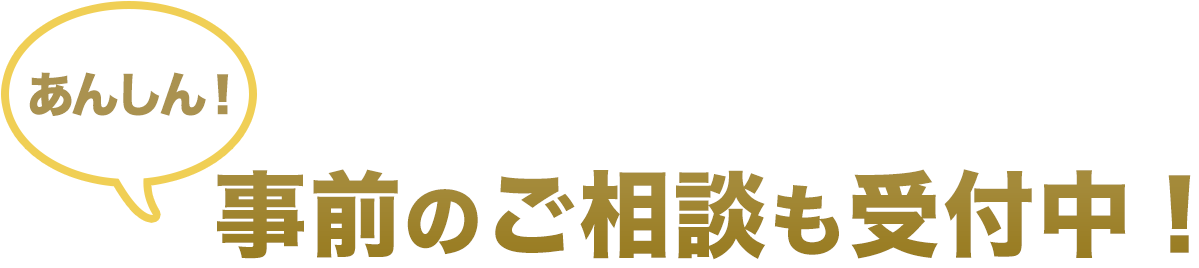 あんしん！事前のご相談も受付中！