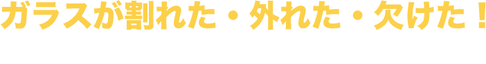 ガラスが割れた・外れた・欠けた！ そんなときはご連絡ください