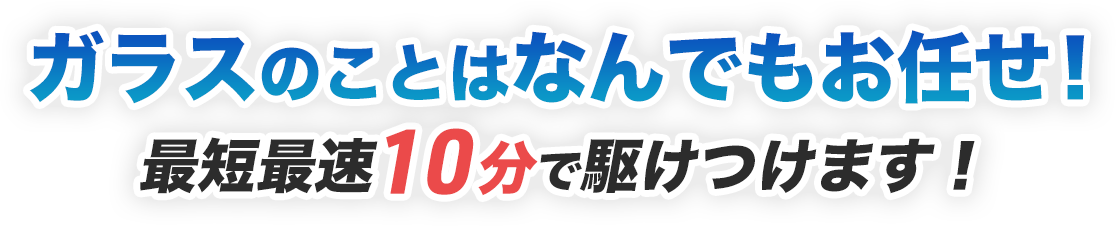 ガラスのことはなんでもお任せ！ 最短最速10分で駆けつけます！