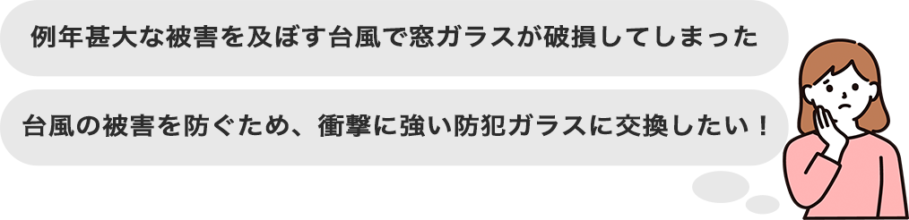 例年甚大な被害を及ぼす台風で窓ガラスが破損してしまった 台風の被害を防ぐため、衝撃に強い防犯ガラスに交換したい！