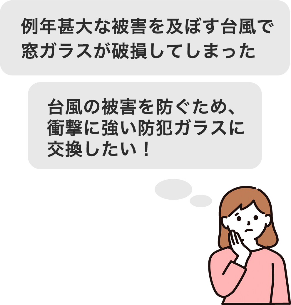 例年甚大な被害を及ぼす台風で窓ガラスが破損してしまった 台風の被害を防ぐため、衝撃に強い防犯ガラスに交換したい！